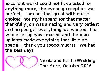 Mere Wedding DJ Review 2016 - Excellent work! could not have asked for anything more, the evening reception for my wedding was perfect! I am not that great with music choices, nor my husband for that matter! thankfully Jon was amazing and very patient and helped get everything we wanted, even if it meant singing(badly)song requests. The whole set up was amazing and the blue up lights made everything that little bit special!! thank you soooo much!!! we had the best day!!
